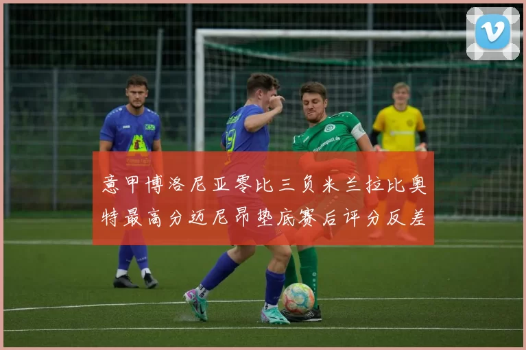 意甲博洛尼亚零比三负米兰拉比奥特最高分迈尼昂垫底赛后评分反差鲜明