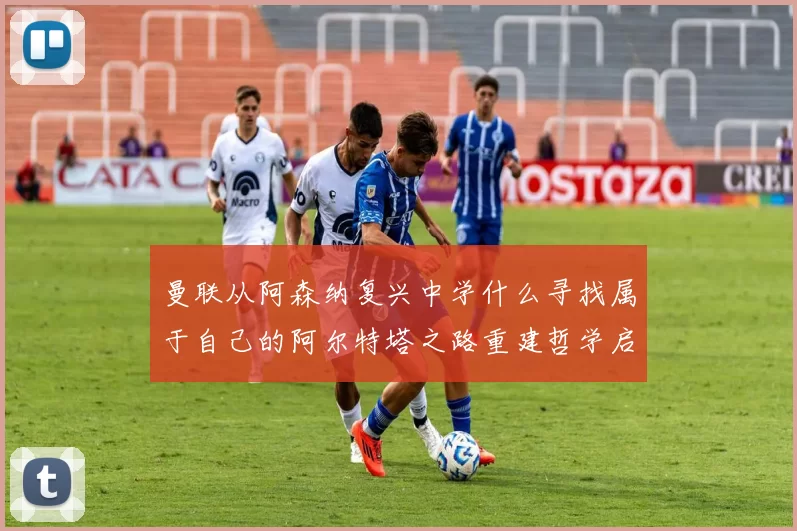 曼联从阿森纳复兴中学什么寻找属于自己的阿尔特塔之路重建哲学启示